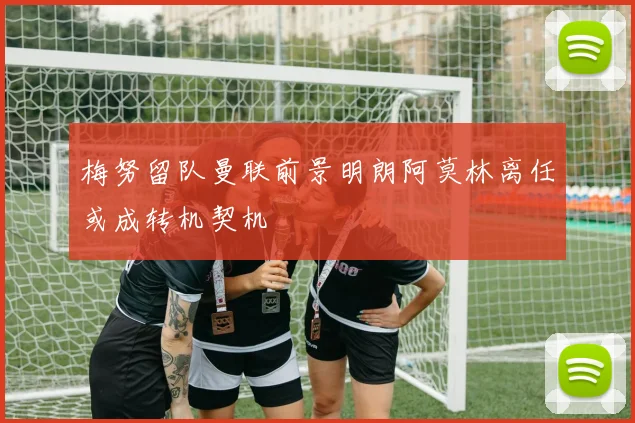 梅努留队曼联前景明朗阿莫林离任或成转机契机