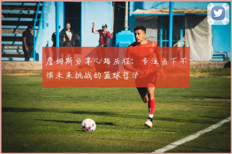 詹姆斯分享心路历程：专注当下不惧未来挑战的篮球哲学