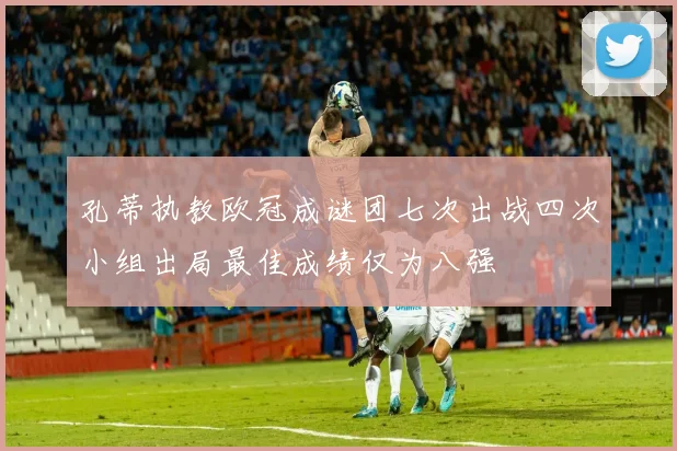 孔蒂执教欧冠成谜团七次出战四次小组出局最佳成绩仅为八强