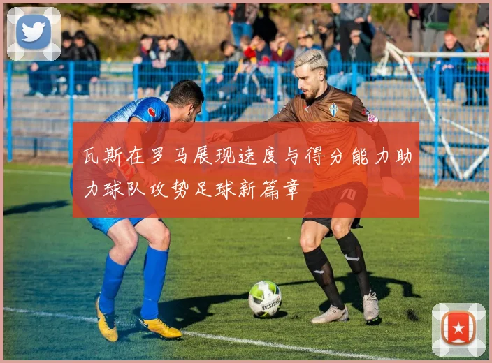 瓦斯在罗马展现速度与得分能力助力球队攻势足球新篇章