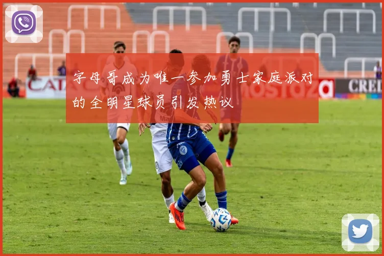 字母哥成为唯一参加勇士家庭派对的全明星球员引发热议