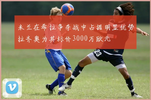 米兰在希拉争夺战中占据明显优势拉齐奥为其标价3000万欧元