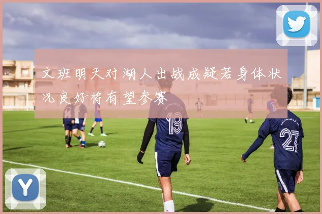 文班明天对湖人出战成疑若身体状况良好将有望参赛