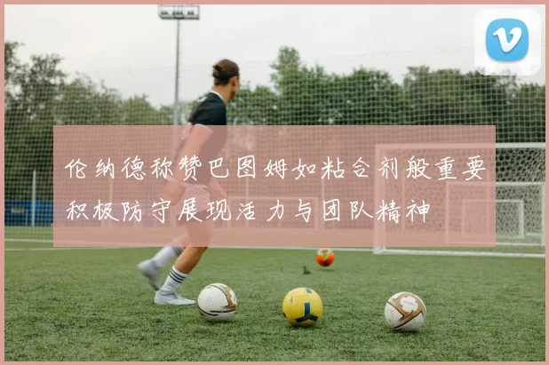 伦纳德称赞巴图姆如粘合剂般重要积极防守展现活力与团队精神