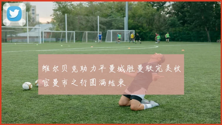 维尔贝克助力平曼城胜曼联完美收官曼市之行圆满结束