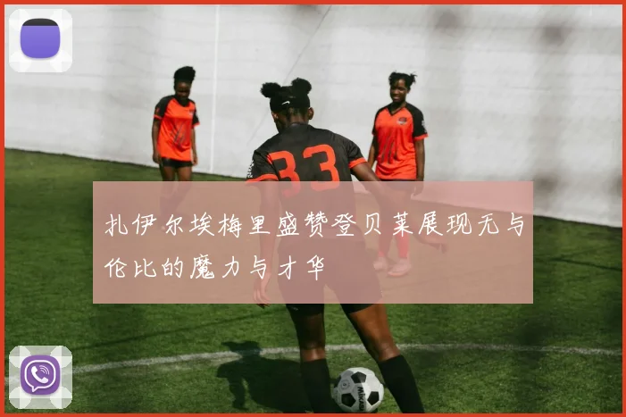 扎伊尔埃梅里盛赞登贝莱展现无与伦比的魔力与才华