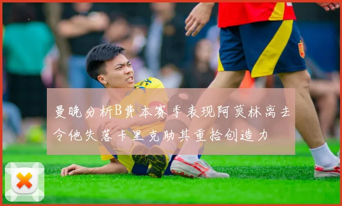曼晚分析B费本赛季表现阿莫林离去令他失落卡里克助其重拾创造力