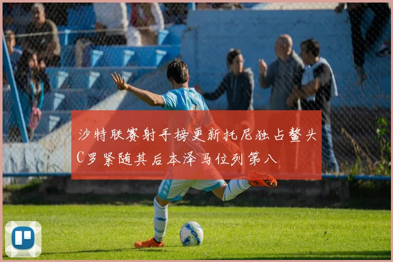 沙特联赛射手榜更新托尼独占鳌头C罗紧随其后本泽马位列第八