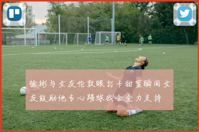 徐彬与女友伦敦眼打卡甜蜜瞬间女友鼓励他专心踢球我会全力支持
