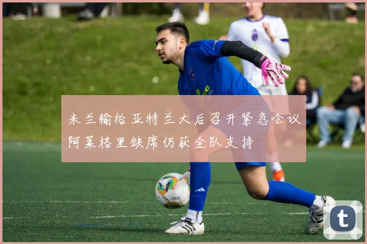 米兰输给亚特兰大后召开紧急会议阿莱格里缺席仍获全队支持