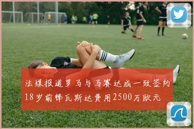 法媒报道罗马与马赛达成一致签约18岁前锋瓦斯达费用2500万欧元