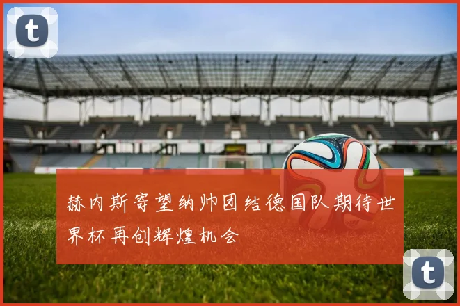 赫内斯寄望纳帅团结德国队期待世界杯再创辉煌机会
